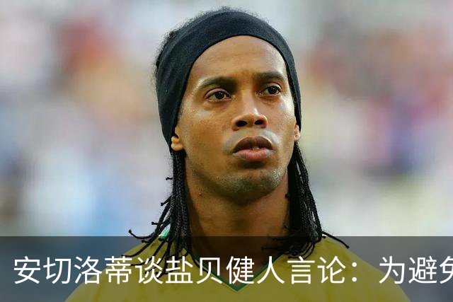 安切洛蒂谈盐贝健人言论：为避免让比赛变得更危险，不作任何评论